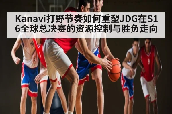 Kanavi打野节奏如何重塑JDG在S16全球总决赛的资源控制与胜负走向
