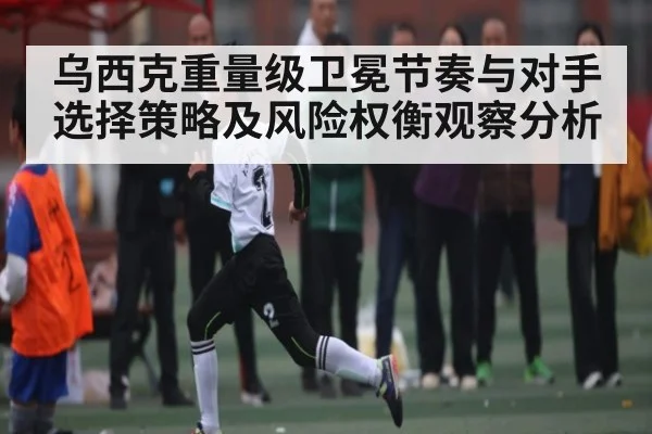 乌西克重量级卫冕节奏与对手选择策略及风险权衡观察分析
