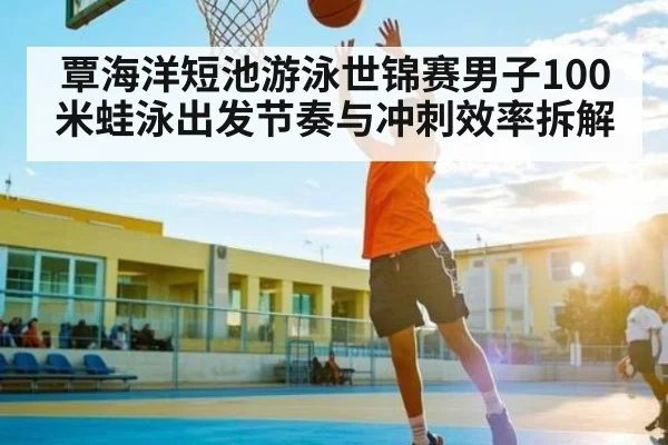 覃海洋短池游泳世锦赛男子100米蛙泳出发节奏与冲刺效率拆解